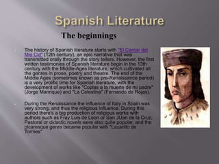 The beginnings
• The history of Spanish literature starts with "El Cantar del
Mio Cid" (12th century), an epic narrative that was
transmitted orally through the story tellers. However, the first
written testimonies of Spanish literature begin in the 13th
century with the Middle-Ages literature, which cultivated all
the genres in prose, poetry and theatre. The end of the
Middle Ages (sometimes known as pre-Renaissance period)
is a very prolific time for Spanish literature, with the
development of works like "Coplas a la muerte de mi padre"
(Jorge Manrique) and "La Celestina" (Fernando de Rojas).
• During the Renaissance the influence of Italy in Spain was
very strong, and thus the religious influence. During this
period there's a big production of religious works with
authors such as Fray Luis de Leon or San JUan de la Cruz.
Pastoral or didactic novels were also quite popular, and the
picaresque genre became popular with "Lazarillo de
Tormes"
 