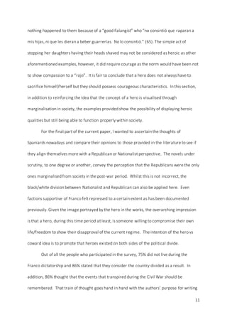 11
nothing happened to them because of a “good Falangist” who “no consintió que raparan a
mis hijas, ni que les dieran a beber guarrerías. No lo consintió.” (65). The simple act of
stopping her daughters having their heads shaved may not be considered as heroic as other
aforementioned examples, however, it did require courage as the norm would have been not
to show compassion to a “rojo”. It is fair to conclude that a hero does not always have to
sacrifice himself/herself but they should possess courageous characteristics. In this section,
in addition to reinforcing the idea that the concept of a hero is visualised through
marginalisation in society, the examples provided show the possibility of displaying heroic
qualities but still being able to function properly within society.
For the final part of the current paper, I wanted to ascertain the thoughts of
Spaniards nowadays and compare their opinions to those provided in the literature to see if
they align themselves more with a Republican or Nationalist perspective. The novels under
scrutiny, to one degree or another, convey the perception that the Republicans were the only
ones marginalised from society in the post-war period. Whilst this is not incorrect, the
black/white division between Nationalist and Republican can also be applied here. Even
factions supportive of Franco felt repressed to a certain extent as has been documented
previously. Given the image portrayed by the hero in the works, the overarching impression
is that a hero, during this time period at least, is someone willing to compromise their own
life/freedom to show their disapproval of the current regime. The intention of the hero vs
coward idea is to promote that heroes existed on both sides of the political divide.
Out of all the people who participated in the survey, 75% did not live during the
Franco dictatorship and 86% stated that they consider the country divided as a result. In
addition, 86% thought that the events that transpired during the Civil War should be
remembered. That train of thought goes hand in hand with the authors’ purpose for writing
 