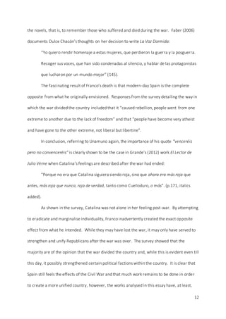 12
the novels, that is, to remember those who suffered and died during the war. Faber (2006)
documents Dulce Chacón’s thoughts on her decision to write La Voz Dormida:
“Yo quiero rendir homenaje a estas mujeres, que perdieron la guerra y la posguerra.
Recoger sus voces, que han sido condenadas al silencio, y hablar de las protagonistas
que lucharon por un mundo mejor” (145).
The fascinating result of Franco’s death is that modern-day Spain is the complete
opposite from what he originally envisioned. Responses from the survey detailing the way in
which the war divided the country included that it “caused rebellion, people went from one
extreme to another due to the lack of freedom” and that “people have become very atheist
and have gone to the other extreme, not liberal but libertine”.
In conclusion, referring to Unamuno again, the importance of his quote “venceréis
pero no convenceréis” is clearly shown to be the case in Grande’s (2012) work El Lector de
Julio Verne when Catalina’s feelings are described after the war had ended:
“Porque no era que Catalina siguiera siendo roja, sino que ahora era más roja que
antes, más roja que nunca, roja de verdad, tanto como Cuelloduro, o más”. (p.171, italics
added).
As shown in the survey, Catalina was not alone in her feeling post-war. By attempting
to eradicate and marginalise individuality, Franco inadvertently created the exact opposite
effect from what he intended. While they may have lost the war, it may only have served to
strengthen and unify Republicans after the war was over. The survey showed that the
majority are of the opinion that the war divided the country and, while this is evident even till
this day, it possibly strengthened certain political factions within the country. It is clear that
Spain still feels the effects of the Civil War and that much work remains to be done in order
to create a more unified country, however, the works analysed in this essay have, at least,
 