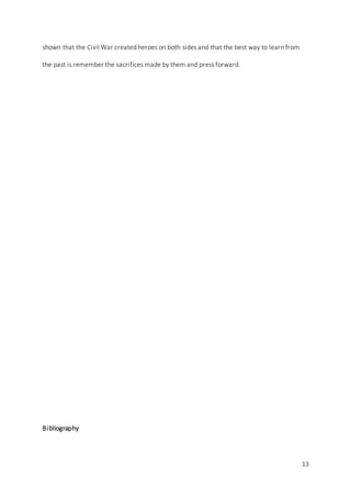 13
shown that the Civil War created heroes on both sides and that the best way to learn from
the past is remember the sacrifices made by them and press forward.
Bibliography
 