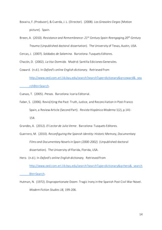 14
Bovaira, F. (Producer), & Cuerda, J. L. (Director). (2008). Los Girasoles Ciegos [Motion
picture]. Spain.
Breen, A. (2010). Resistance and Remembrance: 21st Century Spain Reengaging 20th Century
Trauma (Unpublished doctoral dissertation). The University of Texas, Austin, USA.
Cercas, J. (2007). Soldados de Salamina. Barcelona: Tusquets Editores.
Chacón, D. (2002). La Voz Dormida. Madrid: Santilla Ediciones Generales.
Coward. (n.d.). In Oxford’s online English dictionary. Retrieved from
http://www.oed.com.erl.lib.byu.edu/search?searchType=dictionary&q=coward&_sea
rchBtn=Search.
Cuevas, T. (2005). Presas. Barcelona: Icaria Editorial.
Faber, S. (2006). Revis(it)ing the Past: Truth, Justice, and Reconciliation in Post-Franco
Spain, a Review Article (Second Part). Revista Hispánica Moderna 1(2), p.141-
154.
Grandes, A. (2012). El Lector de Julio Verne. Barcelona: Tusquets Editores.
Guerrero, M. (2010). Reconfiguring the Spanish Identity: Historic Memory, Documentary
Films and Documentary Novels in Spain (2000-2002). (Unpublished doctoral
dissertation). The University of Florida, Florida, USA.
Hero. (n.d.). In Oxford’s online English dictionary. Retrieved from
http://www.oed.com.erl.lib.byu.edu/search?searchType=dictionary&q=hero&_search
Btn=Search.
Hutman, N. (1972). Disproportionate Doom: Tragic Irony in the Spanish Post Civil War Novel.
Modern Fiction Studies 18, 199-206.
 