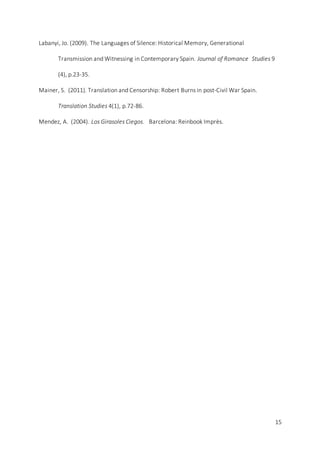 15
Labanyi, Jo. (2009). The Languages of Silence: Historical Memory, Generational
Transmission and Witnessing in Contemporary Spain. Journal of Romance Studies 9
(4), p.23-35.
Mainer, S. (2011). Translation and Censorship: Robert Burns in post-Civil War Spain.
Translation Studies 4(1), p.72-86.
Mendez, A. (2004). Los Girasoles Ciegos. Barcelona: Reinbook Imprès.
 