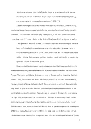 5
“Nadie se acuerda de ellos, ¿sabe? Nadie. Nadie se acuerda siquiera de por qué
murieron, de por qué no tuvieron mujer e hijos y una habitación con sol; nadie, y,
menos que nadie, la gente por la que pelearon”. (198-199).
Albeit lamenting the loss of his friends, in my opinion, Miralles is, unintentionally,
confirming his own hero status as he is deflecting attention from himself and praising his
comrades. This sentiment is backed up by Breen (2010), in her work on resistance and
remembrance in 21st century Spain, as she depicts Miralles and his friends’ war struggles:
“Though Cercas travelled to meet Miralles with a pre-established image of him as a
hero, he finds a battle-scarred veteran who rejects the idea. Sixty years before,
Miralles had fought in wars in Spain, Africa, and France. He and his comrades were
soldiers fighting their own war, and then for other countries, in order to prevent the
spread of fascism in the world”. (169)
However, that hero status did come with a price. Just like thousands of others, he
had to flee the country at the end of the Civil War and lived the rest of his life alone and in
France. Therefore, whilst being depicted as a hero by Cercas, and not forgetting that he is
indeed a hero, the reader is left with a melancholic memory of Miralles. Sánchez Mazas,
however, in spite of being disillusioned with the government, never really did anything to
help others in spite of his lofty position. This would probably have been the result of not
wanting to jeopardize his position. Again, the act of a coward. One sign of a hero is doing
the right thing irrespective of the circumstances. Soldados de Salamina portrays various
political groups, previously Falangist sympathisers and whose members included two of
Sánchez Mazas’ sons, trying to undo their wrongs, that is, speak out against the new regime.
Of Sánchez Mazas, however, we are told that “en todo caso, aparte de la secreta actitud
desdeñosa con que contemplaba el regimen, ni un solo dato de su biografía la avala” (p.134).
 