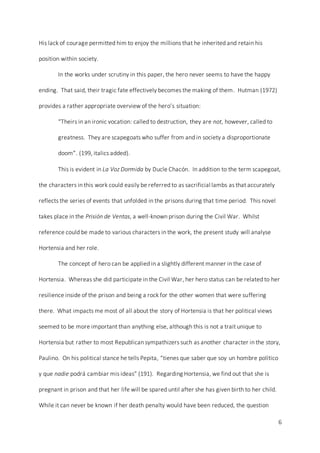 6
His lack of courage permitted him to enjoy the millions that he inherited and retain his
position within society.
In the works under scrutiny in this paper, the hero never seems to have the happy
ending. That said, their tragic fate effectively becomes the making of them. Hutman (1972)
provides a rather appropriate overview of the hero’s situation:
“Theirs in an ironic vocation: called to destruction, they are not, however, called to
greatness. They are scapegoats who suffer from and in society a disproportionate
doom”. (199, italics added).
This is evident in La Voz Dormida by Ducle Chacón. In addition to the term scapegoat,
the characters in this work could easily be referred to as sacrificial lambs as that accurately
reflects the series of events that unfolded in the prisons during that time period. This novel
takes place in the Prisión de Ventas, a well-known prison during the Civil War. Whilst
reference could be made to various characters in the work, the present study will analyse
Hortensia and her role.
The concept of hero can be applied in a slightly different manner in the case of
Hortensia. Whereas she did participate in the Civil War, her hero status can be related to her
resilience inside of the prison and being a rock for the other women that were suffering
there. What impacts me most of all about the story of Hortensia is that her political views
seemed to be more important than anything else, although this is not a trait unique to
Hortensia but rather to most Republican sympathizers such as another character in the story,
Paulino. On his political stance he tells Pepita, “tienes que saber que soy un hombre político
y que nadie podrá cambiar mis ideas” (191). Regarding Hortensia, we find out that she is
pregnant in prison and that her life will be spared until after she has given birth to her child.
While it can never be known if her death penalty would have been reduced, the question
 