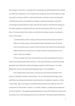 7
that springs to mind is this: is standing up for something, your political belief in this example,
no matter the consequence, more important than trying to do your all to be spared in order
to be able to raise your child? It is clear that Hortensia, and others like her, will always be
remembered as heroes, and rightfully so, however, would she have been a coward for
renouncing her political beliefs in order to be with her new-born child? Was the concept of
hero when applied to a Republic only true if you were prepared to suffer for the cause?
Nino, in El Lector de Julio Verne, plants an extremely interesting concept surrounding the
choices a hero faces:
“Cuando empecé a subir la cuesta, pensé que aquella tarde sería fácil encontrar a
Elena en el cortijo, porque a ella también le habría afectado la resaca de los dos
entierros sucesivos, pero ni siquiera sentí la tentación de cambiar de rumbo, porque
había decidido servir a otro amor, y en aquel momento comprendí que era más
fuerte.” (334, italics added).
There is no doubt that a hero ultimately has to sacrifice something he/she loves in
order for the greater good and the outcome, in the case of Hortensia, was that the greater
good here was to defend her political ideology irrespective of the outcome. It is rather
fitting, then, that her last words before being shot were “Viva la República”.
If we compare that to the actions, or lack of, by some of the funcionarios in the
prison, it is possible to witness a stark contrast. The narrative portrays starving inmates
whilst they are playing cards and when asked what they are doing their response is simply
“nada” (226). Again, the image is conveyed that being a Nationalist meant you were self-
centred and, to some extent, a coward. It is unclear, however, if people lacked compassion
for fear of reprisals. This negative/cowardly Republican notion of the Nationalist could not be
any clearer than in the following section of La Voz Dormida. When describing the difference
 