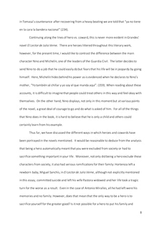 8
in Tomasa’s countenance after recovering from a heavy beating we are told that “ya no tiene
en la cara la bandera nacional” (234).
Continuing along the lines of hero vs. coward, this is never more evident in Grandes’
novel El Lector de Julio Verne. There are heroes littered throughout this literary work,
however, for the present time, I would like to contrast the difference between the main
character Nino and Michelín, one of the leaders of the Guardia Civil. The latter decides to
send Nino to do a job that he could easily do but fears that his life will be in jeopardy by going
himself. Here, Michelín hides behind his power as is evidenced when he declares to Nino’s
mother, “Yo también sé chillar y yo soy el que manda aquí”. (359). When reading about these
accounts, it is difficult to imagine that people could treat others in this way and feel okay with
themselves. On the other hand, Nino displays, not only in this moment but at various points
of the novel, a great deal of courage to go and do what is asked of him. For all of the things
that Nino does in the book, it is hard to believe that he is only a child and others could
certainly learn from his example.
Thus far, we have discussed the different ways in which heroes and cowards have
been portrayed in the novels mentioned. It would be reasonable to deduce from the analysis
that being a hero automatically meant that you were excluded from society or had to
sacrifice something important in your life. Moreover, not only did being a hero exclude these
characters from society, it also had serious ramifications for their family: Hortensia left a
newborn baby, Miguel Sanchís, in El Lector de Julio Verne, although not explicitly mentioned
in this essay, committed suicide and left his wife Pastora widowed and her life took a tragic
turn for the worse as a result. Even in the case of Antonio Miralles, all he had left were his
memories and no family. However, does that mean that the only way to be a hero is to
sacrifice yourself for the greater good? Is it not possible for a hero to put his family and
 