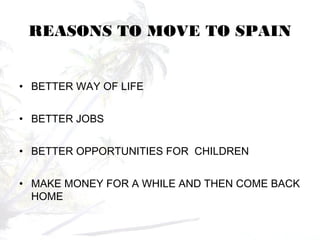 REASONS TO MOVE TO SPAIN
• BETTER WAY OF LIFE
• BETTER JOBS
• BETTER OPPORTUNITIES FOR CHILDREN
• MAKE MONEY FOR A WHILE AND THEN COME BACK
HOME
 