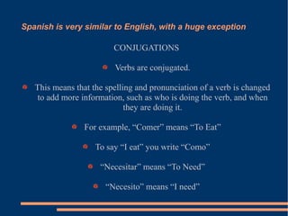 Spanish is very similar to English, with a huge exception
CONJUGATIONS
Verbs are conjugated.
This means that the spelling and pronunciation of a verb is changed
to add more information, such as who is doing the verb, and when
they are doing it.
For example, “Comer” means “To Eat”
To say “I eat” you write “Como”
“Necesitar” means “To Need”
“Necesito” means “I need”
 