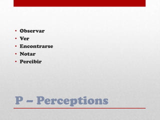 P – Perceptions
• Observar
• Ver
• Encontrarse
• Notar
• Percibir
 