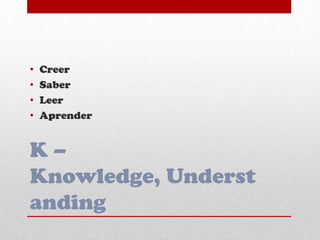 K –
Knowledge, Underst
anding
• Creer
• Saber
• Leer
• Aprender
 