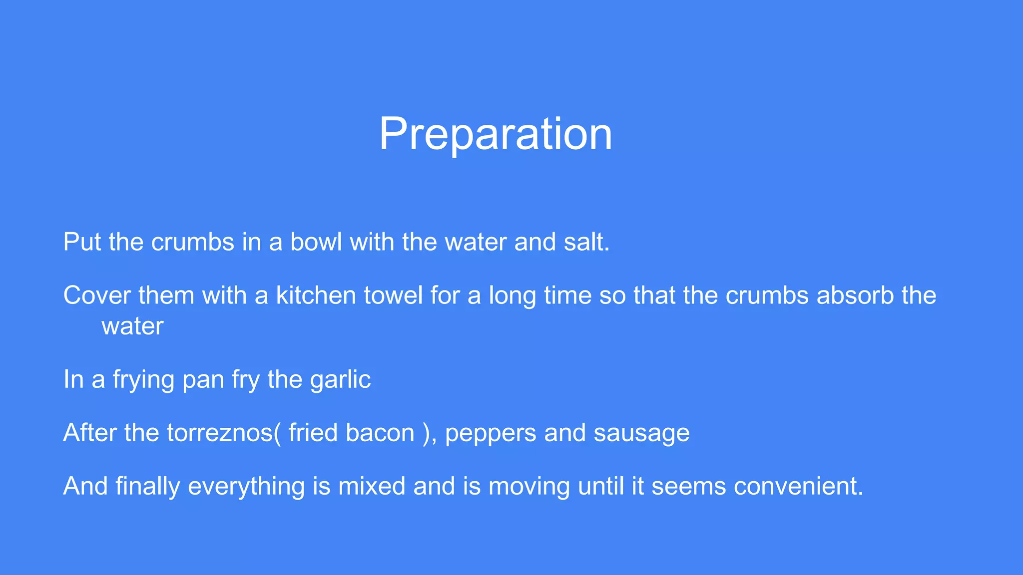 Preparation
Put the crumbs in a bowl with the water and salt.
Cover them with a kitchen towel for a long time so that the crumbs absorb the
water
In a frying pan fry the garlic
After the torreznos( fried bacon ), peppers and sausage
And finally everything is mixed and is moving until it seems convenient.
 