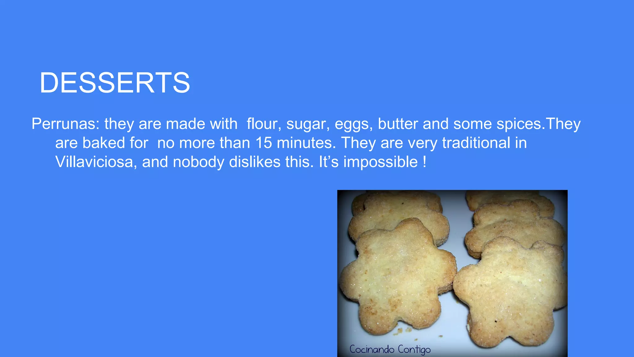 DESSERTS
Perrunas: they are made with flour, sugar, eggs, butter and some spices.They
are baked for no more than 15 minutes. They are very traditional in
Villaviciosa, and nobody dislikes this. It’s impossible !
 