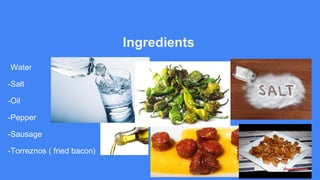 Ingredients
-Water
-Salt
-Oil
-Pepper
-Sausage
-Torreznos ( fried bacon)
 