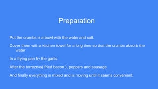 Preparation
Put the crumbs in a bowl with the water and salt.
Cover them with a kitchen towel for a long time so that the crumbs absorb the
water
In a frying pan fry the garlic
After the torreznos( fried bacon ), peppers and sausage
And finally everything is mixed and is moving until it seems convenient.
 
