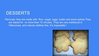 DESSERTS
Perrunas: they are made with flour, sugar, eggs, butter and some spices.They
are baked for no more than 15 minutes. They are very traditional in
Villaviciosa, and nobody dislikes this. It’s impossible !
 