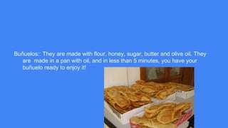 Buñuelos:: They are made with flour, honey, sugar, butter and olive oil. They
are made in a pan with oil, and in less than 5 minutes, you have your
buñuelo ready to enjoy it!
 
