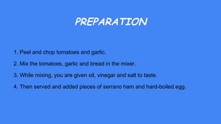 PREPARATION
1. Peel and chop tomatoes and garlic.
2. Mix the tomatoes, garlic and bread in the mixer.
3. While mixing, you are given oil, vinegar and salt to taste.
4. Then served and added pieces of serrano ham and hard-boiled egg.
 