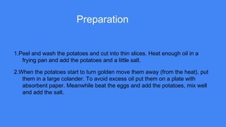 Preparation
1.Peel and wash the potatoes and cut into thin slices. Heat enough oil in a
frying pan and add the potatoes and a little salt.
2.When the potatoes start to turn golden move them away (from the heat), put
them in a large colander. To avoid excess oil put them on a plate with
absorbent paper. Meanwhile beat the eggs and add the potatoes, mix well
and add the salt.
 