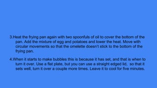 3.Heat the frying pan again with two spoonfuls of oil to cover the bottom of the
pan. Add the mixture of egg and potatoes and lower the heat. Move with
circular movements so that the omelette doesn’t stick to the bottom of the
frying pan.
4.When it starts to make bubbles this is because it has set, and that is when to
turn it over. Use a flat plate, but you can use a straight edged lid, so that it
sets well, turn it over a couple more times. Leave it to cool for five minutes.
 