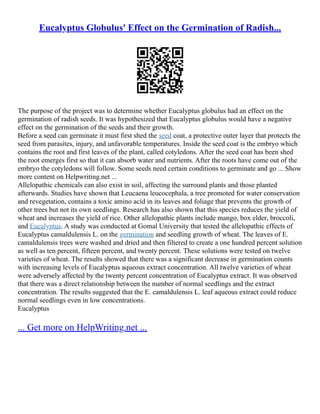 Eucalyptus Globulus' Effect on the Germination of Radish...
The purpose of the project was to determine whether Eucalyptus globulus had an effect on the
germination of radish seeds. It was hypothesized that Eucalyptus globulus would have a negative
effect on the germination of the seeds and their growth.
Before a seed can germinate it must first shed the seed coat, a protective outer layer that protects the
seed from parasites, injury, and unfavorable temperatures. Inside the seed coat is the embryo which
contains the root and first leaves of the plant, called cotyledons. After the seed coat has been shed
the root emerges first so that it can absorb water and nutrients. After the roots have come out of the
embryo the cotyledons will follow. Some seeds need certain conditions to germinate and go ... Show
more content on Helpwriting.net ...
Allelopathic chemicals can also exist in soil, affecting the surround plants and those planted
afterwards. Studies have shown that Leucaena leucocephala, a tree promoted for water conservation
and revegetation, contains a toxic amino acid in its leaves and foliage that prevents the growth of
other trees but not its own seedlings. Research has also shown that this species reduces the yield of
wheat and increases the yield of rice. Other allelopathic plants include mango, box elder, broccoli,
and Eucalyptus. A study was conducted at Gomal University that tested the allelopathic effects of
Eucalyptus camaldulensis L. on the germination and seedling growth of wheat. The leaves of E.
camaldulensis trees were washed and dried and then filtered to create a one hundred percent solution
as well as ten percent, fifteen percent, and twenty percent. These solutions were tested on twelve
varieties of wheat. The results showed that there was a significant decrease in germination counts
with increasing levels of Eucalyptus aqueous extract concentration. All twelve varieties of wheat
were adversely affected by the twenty percent concentration of Eucalyptus extract. It was observed
that there was a direct relationship between the number of normal seedlings and the extract
concentration. The results suggested that the E. camaldulensis L. leaf aqueous extract could reduce
normal seedlings even in low concentrations.
Eucalyptus
... Get more on HelpWriting.net ...
 