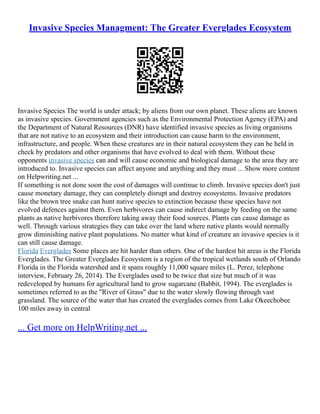 Invasive Species Managment: The Greater Everglades Ecosystem
Invasive Species The world is under attack; by aliens from our own planet. These aliens are known
as invasive species. Government agencies such as the Environmental Protection Agency (EPA) and
the Department of Natural Resources (DNR) have identified invasive species as living organisms
that are not native to an ecosystem and their introduction can cause harm to the environment,
infrastructure, and people. When these creatures are in their natural ecosystem they can be held in
check by predators and other organisms that have evolved to deal with them. Without these
opponents invasive species can and will cause economic and biological damage to the area they are
introduced to. Invasive species can affect anyone and anything and they must ... Show more content
on Helpwriting.net ...
If something is not done soon the cost of damages will continue to climb. Invasive species don't just
cause monetary damage, they can completely disrupt and destroy ecosystems. Invasive predators
like the brown tree snake can hunt native species to extinction because these species have not
evolved defences against them. Even herbivores can cause indirect damage by feeding on the same
plants as native herbivores therefore taking away their food sources. Plants can cause damage as
well. Through various strategies they can take over the land where native plants would normally
grow diminishing native plant populations. No matter what kind of creature an invasive species is it
can still cause damage.
Florida Everglades Some places are hit harder than others. One of the hardest hit areas is the Florida
Everglades. The Greater Everglades Ecosystem is a region of the tropical wetlands south of Orlando
Florida in the Florida watershed and it spans roughly 11,000 square miles (L. Perez, telephone
interview, February 26, 2014). The Everglades used to be twice that size but much of it was
redeveloped by humans for agricultural land to grow sugarcane (Babbit, 1994). The everglades is
sometimes referred to as the "River of Grass" due to the water slowly flowing through vast
grassland. The source of the water that has created the everglades comes from Lake Okeechobee
100 miles away in central
... Get more on HelpWriting.net ...
 