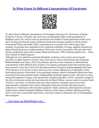 To What Extent To Different Concentrations Of Eucalyptus
To what extent to different concentrations of Eucalyptus microcorys (E. microcorys) at 0g/mL,
0.25g/mL, 0.5g/mL, 0.75g/mL and 1g/mL have an allelopathic effect on the germination of
Raphanus sativus (R. sativus) seeds as measured by the number of seeds germinated within seven
days? Ecology has been the study of different interactions amongst organisms with the abiotic
environment (Pimm and Smith, 2007), examining how ecosystems have thrived upon these
relations. Ecosystems have depended on the continued availability of energy supplied ultimately by
plants through the process of photosynthesis. Plants have lived in association with each other from
having occupied the same niche in nature (Khan and Hussain, 1999). Numerous plants have ... Show
more content on Helpwriting.net ...
Although not every plant has contained allelopathic tendencies, these toxins can be located
anywhere on plants inclusive of roots, stems, bark, leaves, flowers and bearing fruits (Ferguson,
Rathinasabapathi and Chase, 2016). Nevertheless, there have been variations in allelochemical
concentrations within different parts of plants. For instance, eucalyptus foliar litter leachates have
been assessed to have been more toxic than bark leachates (Ferguson, Rathinasabapathi and Chase,
2016). Because of its invasive nature, there have been various applications of allelopathy within
horticultural practices. Particularly in the agriculture industry, specific allelopathic plants have been
researched to become potential natural, biodegradable herbicides against weeds, cultivators in crops
and growth regulators in large–scale agroforestry manufacturing (Reza, 2016). A popular example of
this form of chemical warfare has been shown by the Black Walnut, a species native to eastern North
America. Conversely, in Australia, there have been numerous eucalyptus species have been
experimentally evaluated to have shown allelopathic behaviour towards other plant species,
ordinarily in volatilisation with shrouded vapourised volatile chemicals called terpenoids released
within remote outback bushlands (Külheim, Padovan, Hefer, Krause, Köllner, Myburg and Foley,
2015). Even from a discernible observation, it has been evident in urbanised cities or municipalities
that eucalyptus
... Get more on HelpWriting.net ...
 
