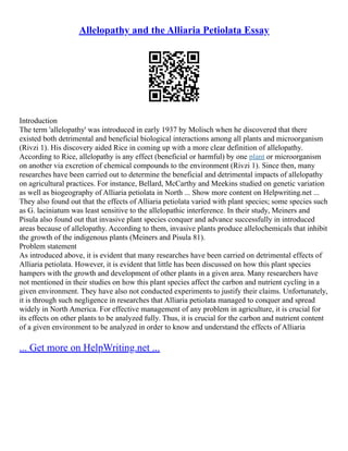 Allelopathy and the Alliaria Petiolata Essay
Introduction
The term 'allelopathy' was introduced in early 1937 by Molisch when he discovered that there
existed both detrimental and beneficial biological interactions among all plants and microorganism
(Rivzi 1). His discovery aided Rice in coming up with a more clear definition of allelopathy.
According to Rice, allelopathy is any effect (beneficial or harmful) by one plant or microorganism
on another via excretion of chemical compounds to the environment (Rivzi 1). Since then, many
researches have been carried out to determine the beneficial and detrimental impacts of allelopathy
on agricultural practices. For instance, Bellard, McCarthy and Meekins studied on genetic variation
as well as biogeography of Alliaria petiolata in North ... Show more content on Helpwriting.net ...
They also found out that the effects of Alliaria petiolata varied with plant species; some species such
as G. laciniatum was least sensitive to the allelopathic interference. In their study, Meiners and
Pisula also found out that invasive plant species conquer and advance successfully in introduced
areas because of allelopathy. According to them, invasive plants produce allelochemicals that inhibit
the growth of the indigenous plants (Meiners and Pisula 81).
Problem statement
As introduced above, it is evident that many researches have been carried on detrimental effects of
Alliaria petiolata. However, it is evident that little has been discussed on how this plant species
hampers with the growth and development of other plants in a given area. Many researchers have
not mentioned in their studies on how this plant species affect the carbon and nutrient cycling in a
given environment. They have also not conducted experiments to justify their claims. Unfortunately,
it is through such negligence in researches that Alliaria petiolata managed to conquer and spread
widely in North America. For effective management of any problem in agriculture, it is crucial for
its effects on other plants to be analyzed fully. Thus, it is crucial for the carbon and nutrient content
of a given environment to be analyzed in order to know and understand the effects of Alliaria
... Get more on HelpWriting.net ...
 