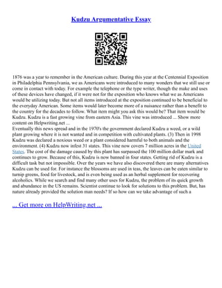 Kudzu Argumentative Essay
1876 was a year to remember in the American culture. During this year at the Centennial Exposition
in Philadelphia Pennsylvania, we as Americans were introduced to many wonders that we still use or
come in contact with today. For example the telephone or the type writer, though the make and uses
of these devices have changed, if it were not for the exposition who knows what we as Americans
would be utilizing today. But not all items introduced at the exposition continued to be beneficial to
the everyday American. Some items would later become more of a nuisance rather than a benefit to
the country for the decades to follow. What item might you ask this would be? That item would be
Kudzu. Kudzu is a fast growing vine from eastern Asia. This vine was introduced ... Show more
content on Helpwriting.net ...
Eventually this news spread and in the 1970's the government declared Kudzu a weed, or a wild
plant growing where it is not wanted and in competition with cultivated plants. (3) Then in 1998
Kudzu was declared a noxious weed or a plant considered harmful to both animals and the
environment. (4) Kudzu now infest 31 states. This vine now covers 7 million acres in the United
States. The cost of the damage caused by this plant has surpassed the 100 million dollar mark and
continues to grow. Because of this, Kudzu is now banned in four states. Getting rid of Kudzu is a
difficult task but not impossible. Over the years we have also discovered there are many alternatives
Kudzu can be used for. For instance the blossoms are used in teas, the leaves can be eaten similar to
turnip greens, food for livestock, and is even being used as an herbal supplement for recovering
alcoholics. While we search and find many other uses for Kudzu, the problem of its quick growth
and abundance in the US remains. Scientist continue to look for solutions to this problem. But, has
nature already provided the solution man needs? If so how can we take advantage of such a
... Get more on HelpWriting.net ...
 