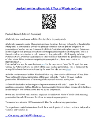 Agriculture-the Alleopathic Effect of Weeds on Crops
Practical Research & Report Assessment.
Allelopathy and interference and the effect they have on plant growth.
Allelopathy occurs in plants. Many plants produce chemicals that may be harmful or beneficial to
other plants. In some cases a species can produce chemicals that can prevent the growth or
germination of another species. An example of this is Australian native plants such as Casuarinas
and Eucalypts which produce allelochemicals that prevent competition of other plants. This is a
form of a defence mechanism in order to survive. A negative effect of Allelopathy includes
Patterson's Curse. Patterson's curse releases allelochemicals that inhibit the germination and growth
of other plants. When plants are competing they compete for ... Show more content on
Helpwriting.net ...
Patterson's Curse was the most dominant weed in the experiment. Out of the 50 seeds that were
watered by Patterson's Curse tea only 8 of the seeds reached germination. This is because of the
strong allelochemicals that are released by the weed that take over the plant.
A similar result was seen by Blue Weed which is a very close relative of Patterson's Curse. Blue
Weed sufficiently stunted germination of the seeds with only 17 out of 50 seeds reaching
germination. This is because of the strong allelochemicals released by the plant.
Saffron thistle also had a clear negative impact on the seeds with only 21 out of the 50 seeds
reaching germination. Saffron Thistle is a fierce competitor for most plants because of its hardiness
and tolerance of low rainfall allows it to out do the competition.
Broom and Sorrel both had a minimal impact on the seeds with 36 out of the 50 seeds reaching
germination for each. Broom and Sorrel are not very strong competitors.
The control was almost a 100% success with 49 of the seeds reaching germination.
The experiment carried out conformed with the scientific protocol. In this experiment independent
variables and variables as
... Get more on HelpWriting.net ...
 