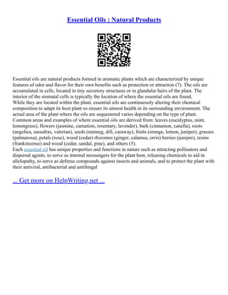 Essential Oils : Natural Products
Essential oils are natural products formed in aromatic plants which are characterized by unique
features of odor and flavor for their own benefits such as protection or attraction (7). The oils are
accumulated in cells, located in tiny secretory structures or in glandular hairs of the plant. The
interior of the stomatal cells is typically the location of where the essential oils are found.
While they are located within the plant, essential oils are continuously altering their chemical
composition to adapt its host plant so ensure its utmost health in its surrounding environment. The
actual area of the plant where the oils are sequestered varies depending on the type of plant.
Common areas and examples of where essential oils are derived from: leaves (eucalyptus, mint,
lemongrass), flowers (jasmine, carnation, rosemary, lavender), bark (cinnamon, canella), roots
(angelica, sassafras, valerian), seeds (nutmeg, dill, caraway), fruits (orange, lemon, juniper), grasses
(palmarosa), petals (rose), wood (cedar) rhizomes (ginger, calamus, orris) berries (juniper), resins
(frankincense) and wood (cedar, sandal, pine), and others (5).
Each essential oil has unique properties and functions in nature such as attracting pollinators and
dispersal agents, to serve as internal messengers for the plant host, releasing chemicals to aid in
allelopathy, to serve as defense compounds against insects and animals, and to protect the plant with
their antiviral, antibacterial and antifungal
... Get more on HelpWriting.net ...
 
