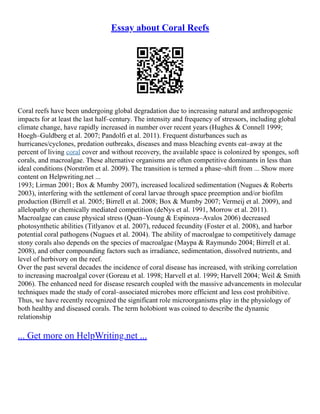 Essay about Coral Reefs
Coral reefs have been undergoing global degradation due to increasing natural and anthropogenic
impacts for at least the last half–century. The intensity and frequency of stressors, including global
climate change, have rapidly increased in number over recent years (Hughes & Connell 1999;
Hoegh–Guldberg et al. 2007; Pandolfi et al. 2011). Frequent disturbances such as
hurricanes/cyclones, predation outbreaks, diseases and mass bleaching events eat–away at the
percent of living coral cover and without recovery, the available space is colonized by sponges, soft
corals, and macroalgae. These alternative organisms are often competitive dominants in less than
ideal conditions (Norström et al. 2009). The transition is termed a phase–shift from ... Show more
content on Helpwriting.net ...
1993; Lirman 2001; Box & Mumby 2007), increased localized sedimentation (Nugues & Roberts
2003), interfering with the settlement of coral larvae through space preemption and/or biofilm
production (Birrell et al. 2005; Birrell et al. 2008; Box & Mumby 2007; Vermeij et al. 2009), and
allelopathy or chemically mediated competition (deNys et al. 1991, Morrow et al. 2011).
Macroalgae can cause physical stress (Quan–Young & Espinoza–Avalos 2006) decreased
photosynthetic abilities (Titlyanov et al. 2007), reduced fecundity (Foster et al. 2008), and harbor
potential coral pathogens (Nugues et al. 2004). The ability of macroalgae to competitively damage
stony corals also depends on the species of macroalgae (Maypa & Raymundo 2004; Birrell et al.
2008), and other compounding factors such as irradiance, sedimentation, dissolved nutrients, and
level of herbivory on the reef.
Over the past several decades the incidence of coral disease has increased, with striking correlation
to increasing macroalgal cover (Goreau et al. 1998; Harvell et al. 1999; Harvell 2004; Weil & Smith
2006). The enhanced need for disease research coupled with the massive advancements in molecular
techniques made the study of coral–associated microbes more efficient and less cost prohibitive.
Thus, we have recently recognized the significant role microorganisms play in the physiology of
both healthy and diseased corals. The term holobiont was coined to describe the dynamic
relationship
... Get more on HelpWriting.net ...
 