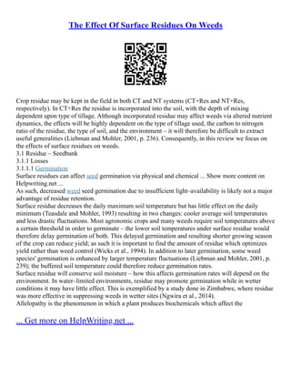 The Effect Of Surface Residues On Weeds
Crop residue may be kept in the field in both CT and NT systems (CT+Res and NT+Res,
respectively). In CT+Res the residue is incorporated into the soil, with the depth of mixing
dependent upon type of tillage. Although incorporated residue may affect weeds via altered nutrient
dynamics, the effects will be highly dependent on the type of tillage used, the carbon to nitrogen
ratio of the residue, the type of soil, and the environment – it will therefore be difficult to extract
useful generalities (Liebman and Mohler, 2001, p. 236). Consequently, in this review we focus on
the effects of surface residues on weeds.
3.1 Residue – Seedbank
3.1.1 Losses
3.1.1.1 Germination
Surface residues can affect seed germination via physical and chemical ... Show more content on
Helpwriting.net ...
As such, decreased weed seed germination due to insufficient light–availability is likely not a major
advantage of residue retention.
Surface residue decreases the daily maximum soil temperature but has little effect on the daily
minimum (Teasdale and Mohler, 1993) resulting in two changes: cooler average soil temperatures
and less drastic fluctuations. Most agronomic crops and many weeds require soil temperatures above
a certain threshold in order to germinate – the lower soil temperatures under surface residue would
therefore delay germination of both. This delayed germination and resulting shorter growing season
of the crop can reduce yield; as such it is important to find the amount of residue which optimizes
yield rather than weed control (Wicks et al., 1994). In addition to later germination, some weed
species' germination is enhanced by larger temperature fluctuations (Liebman and Mohler, 2001, p.
239); the buffered soil temperature could therefore reduce germination rates.
Surface residue will conserve soil moisture – how this affects germination rates will depend on the
environment. In water–limited environments, residue may promote germination while in wetter
conditions it may have little effect. This is exemplified by a study done in Zimbabwe, where residue
was more effective in suppressing weeds in wetter sites (Ngwira et al., 2014).
Allelopathy is the phenomenon in which a plant produces biochemicals which affect the
... Get more on HelpWriting.net ...
 
