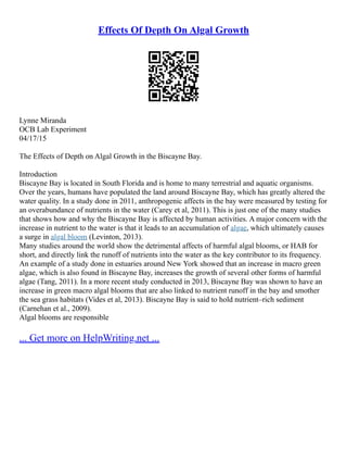 Effects Of Depth On Algal Growth
Lynne Miranda
OCB Lab Experiment
04/17/15
The Effects of Depth on Algal Growth in the Biscayne Bay.
Introduction
Biscayne Bay is located in South Florida and is home to many terrestrial and aquatic organisms.
Over the years, humans have populated the land around Biscayne Bay, which has greatly altered the
water quality. In a study done in 2011, anthropogenic affects in the bay were measured by testing for
an overabundance of nutrients in the water (Carey et al, 2011). This is just one of the many studies
that shows how and why the Biscayne Bay is affected by human activities. A major concern with the
increase in nutrient to the water is that it leads to an accumulation of algae, which ultimately causes
a surge in algal bloom (Levinton, 2013).
Many studies around the world show the detrimental affects of harmful algal blooms, or HAB for
short, and directly link the runoff of nutrients into the water as the key contributor to its frequency.
An example of a study done in estuaries around New York showed that an increase in macro green
algae, which is also found in Biscayne Bay, increases the growth of several other forms of harmful
algae (Tang, 2011). In a more recent study conducted in 2013, Biscayne Bay was shown to have an
increase in green macro algal blooms that are also linked to nutrient runoff in the bay and smother
the sea grass habitats (Vides et al, 2013). Biscayne Bay is said to hold nutrient–rich sediment
(Carnehan et al., 2009).
Algal blooms are responsible
... Get more on HelpWriting.net ...
 