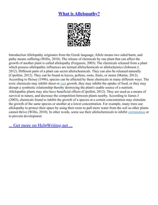 What is Allelopathy?
Introduction Allelopathy originates from the Greek language; Allele means two sided harm, and
pathy means suffering (Willis, 2010). The release of chemicals by one plant that can affect the
growth of another plant is called allelopathy (Ferguson, 2003). The chemicals released from a plant
which possess allelopathic influences are termed allelochemicals or allelochemics (Johnson J,
2012). Different parts of a plant can secret allelochemicals. They can also be released naturally
(Cipollini, 2012). They can be found in leaves, pollens, roots, fruits, or stems (Martin, 2012).
According to Heisey (1996), species can be affected by these chemicals in many different ways. The
toxic chemicals may inhibit shoot or root growth, they may inhibit the uptake of food, or they may
disrupt a symbiotic relationship thereby destroying the plant's usable source of a nutrient.
Allelopathic plants may also have beneficial effects (Cipollini, 2012). They are used as a means of
survival in nature, and decrease the competition between plants nearby. According to James J
(2003), chemicals found to inhibit the growth of a species at a certain concentration may stimulate
the growth of the same species or another at a lower concentration. For example, many trees use
allelopathy to protect their space by using their roots to pull more water from the soil so other plants
cannot thrive (Willis, 2010). In other words, some use their allelochemicals to inhibit germination or
to prevent development
... Get more on HelpWriting.net ...
 