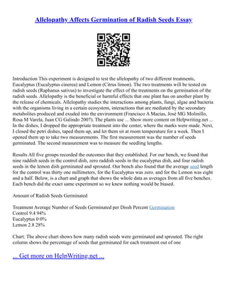 Allelopathy Affects Germination of Radish Seeds Essay
Introduction This experiment is designed to test the allelopathy of two different treatments,
Eucalyptus (Eucalyptus cinerea) and Lemon (Citrus limon). The two treatments will be tested on
radish seeds (Raphanus sativus) to investigate the effect of the treatments on the germination of the
radish seeds. Allelopathy is the beneficial or harmful effects that one plant has on another plant by
the release of chemicals. Allelopathy studies the interactions among plants, fungi, algae and bacteria
with the organisms living in a certain ecosystem, interactions that are mediated by the secondary
metabolites produced and exuded into the environment (Francisco A Macías, José MG Molinillo,
Rosa M Varela, Juan CG Galindo 2007). The plants use ... Show more content on Helpwriting.net ...
In the dishes, I dropped the appropriate treatment into the center, where the marks were made. Next,
I closed the petri dishes, taped them up, and let them sit at room temperature for a week. Then I
opened them up to take two measurements. The first measurement was the number of seeds
germinated. The second measurement was to measure the seedling lengths.
Results All five groups recorded the outcomes that they established. For our bench, we found that
nine raddish seeds in the control dish, zero raddish seeds in the eucalyptus dish, and four radish
seeds in the lemon dish germinated and sprouted. Our bench also found that the average seed length
for the control was thirty one millimeters, for the Eucalyptus was zero. and for the Lemon was eight
and a half. Below, is a chart and graph that shows the whole data as averages from all five benches.
Each bench did the exact same experiment so we knew nothing would be biased.
Amount of Radish Seeds Germinated
Treatment Average Number of Seeds Germinated per Dissh Percent Germination
Control 9.4 94%
Eucalyptus 0 0%
Lemon 2.8 28%
Chart: The above chart shows how many radish seeds were germinated and sprouted. The right
column shows the percentage of seeds that germinated for each treatment out of one
... Get more on HelpWriting.net ...
 