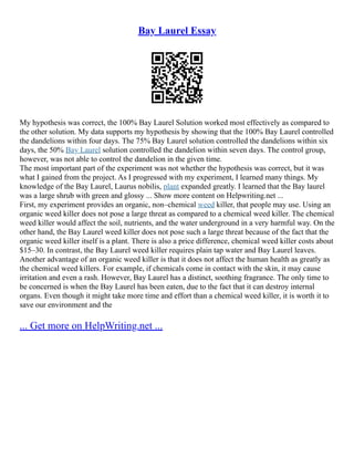Bay Laurel Essay
My hypothesis was correct, the 100% Bay Laurel Solution worked most effectively as compared to
the other solution. My data supports my hypothesis by showing that the 100% Bay Laurel controlled
the dandelions within four days. The 75% Bay Laurel solution controlled the dandelions within six
days, the 50% Bay Laurel solution controlled the dandelion within seven days. The control group,
however, was not able to control the dandelion in the given time.
The most important part of the experiment was not whether the hypothesis was correct, but it was
what I gained from the project. As I progressed with my experiment, I learned many things. My
knowledge of the Bay Laurel, Laurus nobilis, plant expanded greatly. I learned that the Bay laurel
was a large shrub with green and glossy ... Show more content on Helpwriting.net ...
First, my experiment provides an organic, non–chemical weed killer, that people may use. Using an
organic weed killer does not pose a large threat as compared to a chemical weed killer. The chemical
weed killer would affect the soil, nutrients, and the water underground in a very harmful way. On the
other hand, the Bay Laurel weed killer does not pose such a large threat because of the fact that the
organic weed killer itself is a plant. There is also a price difference, chemical weed killer costs about
$15–30. In contrast, the Bay Laurel weed killer requires plain tap water and Bay Laurel leaves.
Another advantage of an organic weed killer is that it does not affect the human health as greatly as
the chemical weed killers. For example, if chemicals come in contact with the skin, it may cause
irritation and even a rash. However, Bay Laurel has a distinct, soothing fragrance. The only time to
be concerned is when the Bay Laurel has been eaten, due to the fact that it can destroy internal
organs. Even though it might take more time and effort than a chemical weed killer, it is worth it to
save our environment and the
... Get more on HelpWriting.net ...
 