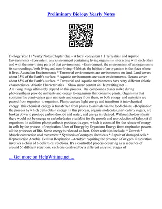 Preliminary Biology Yearly Notes
Biology Year 11 Yearly Notes Chapter One – A local ecosystem 1.1 Terrestrial and Aquatic
Environments –Ecosystem: any environment containing living organisms interacting with each other
and with the non–living parts of that environment. –Environment: the environment of an organism is
its surroundings, both living and non–living –Habitat: the habitat of an organism is the place where
it lives. Australian Environments * Terrestrial environments are environments on land. Land covers
about 35% of the Earth's surface. * Aquatic environments are water environments. Oceans cover
about 65% of the Earth's surface. * Terrestrial and aquatic environments have very different abiotic
characteristics. Abiotic Characteristics ... Show more content on Helpwriting.net ...
All living things ultimately depend on this process. The compounds plants make during
photosynthesis provide nutrients and energy to organisms that consume plants. Organisms that
consume the plant–eaters gain nutrients and energy from them, so both energy and materials are
passed from organism to organism. Plants capture light energy and transform it into chemical
energy. This chemical energy is transferred from plants to animals via the food chains. –Respiration:
the process by which cells obtain energy. In this process, organic molecules, particularly sugars, are
broken down to produce carbon dioxide and water, and energy is released. Without photosynthesis
there would not be energy or carbohydrates available for the growth and reproduction of (almost) all
organisms. In addition photosynthesis produces oxygen, which is essential for the release of energy
in cells by the process of respiration. Uses of Energy by Organisms Energy from respiration powers
all the processes of life. Some energy is released as heat. Other activities include: * Growth *
Muscle contraction and movement * Synthesis of complex chemicals * Repair of damaged cells *
Reproduction Aerobic Cellular Respiration –Aerobic: requiring the presence of oxygen. Respiration
involves a chain of biochemical reactions. It's a controlled process occurring as a sequence of
around 50 different reactions, each one catalysed by a different enzyme. Stages of
... Get more on HelpWriting.net ...
 