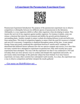 A Experiment On Paramecium Experiment Essay
Paramecium Experiment Introduction The purpose of the paramecium experiment was to observe
competition or allelopathy between two different species of paramecium in the laboratory.
Allelopathy is a way organisms inhibit or affect other organisms when developing in nature. This
insures the survival of one organism against another organism. For instance in plants, some can
release a chemical that enters the environment and inhibits the growth and development of
surrounding plants. Another example in nature is plants developing defenses to prevent herbivores
from eating them. This kind of competition happens in nature when the need for resources is limited
and survival is necessary. Competition is displayed throughout nature all the time. A man named
Georgy Gause previously conducted this experiment between P. aurelia and P. caudatum. He
determined that different factors influence how the two species compete and coexist. Ever since then
not many scientist have attempted to experiment on paramecium. Only until recently have more
experiments been attempted. The issue with the experiment was that it was conducted in 1935 and
nowadays there are more advance ways to conduct and interpret the experiment and results. As
previously stated, knowledge on this particular subject has been limited. Ever since Gause's
experiment, not many other scientists have attempted it until recently. As a class, the experiment was
a way to observe competition and better interpret the results gathered
... Get more on HelpWriting.net ...
 