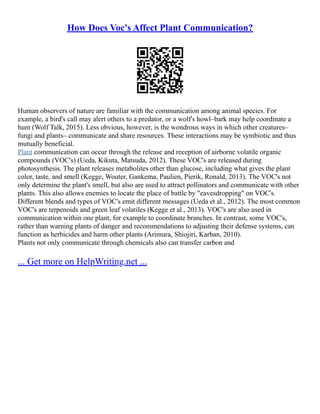 How Does Voc's Affect Plant Communication?
Human observers of nature are familiar with the communication among animal species. For
example, a bird's call may alert others to a predator, or a wolf's howl–bark may help coordinate a
hunt (Wolf Talk, 2015). Less obvious, however, is the wondrous ways in which other creatures–
fungi and plants– communicate and share resources. These interactions may be symbiotic and thus
mutually beneficial.
Plant communication can occur through the release and reception of airborne volatile organic
compounds (VOC's) (Ueda, Kikuta, Matsuda, 2012). These VOC's are released during
photosynthesis. The plant releases metabolites other than glucose, including what gives the plant
color, taste, and smell (Kegge, Wouter, Gankema, Paulien, Pierik, Ronald, 2013). The VOC's not
only determine the plant's smell, but also are used to attract pollinators and communicate with other
plants. This also allows enemies to locate the place of battle by "eavesdropping" on VOC's.
Different blends and types of VOC's emit different messages (Ueda et al., 2012). The most common
VOC's are terpenoids and green leaf volatiles (Kegge et al., 2013). VOC's are also used in
communication within one plant, for example to coordinate branches. In contrast, some VOC's,
rather than warning plants of danger and recommendations to adjusting their defense systems, can
function as herbicides and harm other plants (Arimura, Shiojiri, Karban, 2010).
Plants not only communicate through chemicals also can transfer carbon and
... Get more on HelpWriting.net ...
 