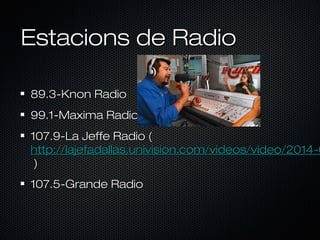 Estacions de Radio
89.3-Knon Radio
99.1-Maxima Radio

107.9-La Jeffe Radio (
http://lajefadallas.univision.com/videos/video/2014-0
)
107.5-Grande Radio

 