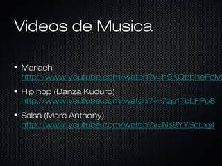 Videos de Musica

Mariachi
http://www.youtube.com/watch?v=h9KQbbheFcM
Hip hop (Danza Kuduro)
http://www.youtube.com/watch?v=7zp1TbLFPp8
Salsa (Marc Anthony)
http://www.youtube.com/watch?v=Ns9YYSqLxyI

 