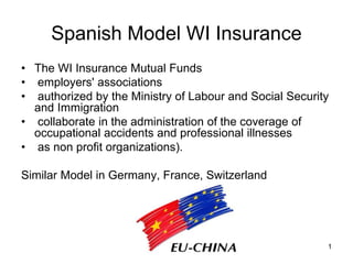 1
Spanish Model WI Insurance
• The WI Insurance Mutual Funds
• employers' associations
• authorized by the Ministry of Labour and Social Security
and Immigration
• collaborate in the administration of the coverage of
occupational accidents and professional illnesses
• as non profit organizations).
Similar Model in Germany, France, Switzerland
 