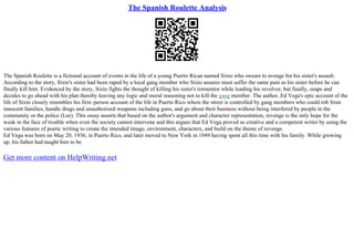 The Spanish Roulette Analysis
The Spanish Roulette is a fictional account of events in the life of a young Puerto Rican named Sixto who swears to avenge for his sister's assault.
According to the story, Sixto's sister had been raped by a local gang member who Sixto assures must suffer the same pain as his sister before he can
finally kill him. Evidenced by the story, Sixto fights the thought of killing his sister's tormentor while loading his revolver, but finally, snaps and
decides to go ahead with his plan thereby leaving any logic and moral reasoning not to kill the gang member. The author, Ed Vega's epic account of the
life of Sixto closely resembles his first–person account of the life in Puerto Rico where the street is controlled by gang members who could rob from
innocent families, handle drugs and unauthorized weapons including guns, and go about their business without being interfered by people in the
community or the police (Lee). This essay asserts that based on the author's argument and character representation, revenge is the only hope for the
weak in the face of trouble when even the society cannot intervene and this argues that Ed Vega proved as creative and a competent writer by using the
various features of poetic writing to create the intended image, environment, characters, and build on the theme of revenge.
Ed Vega was born on May 20, 1936, in Puerto Rico, and later moved to New York in 1949 having spent all this time with his family. While growing
up, his father had taught him to be
Get more content on HelpWriting.net
 