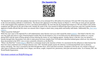 The Spanish Flu
The Spanish Flu was a world wide epidemic that took the lives of an estimated 50 to 100 million lives between 1918 and 1920. It has been recorded
as the most devastating outbreak in world history. The disease first appeared in Fort Riley Kansas on March 11, 1918 when an Army private reported
to the camp hospital with complaints of a fever, sore throat and headache. By noon that day the hospital had treated over 100 sick soldiers with similar
symptoms and 500 more by the end of that week. Initially the strain of the virus seemed no different than those of previous years but it quickly became
apparent to health officials that this strain was unusual when it began to attack many young adults and healthy individuals. Additionally this...show more
content...
"What Caused the Outbreak?"
While the exact cause of the Spanish Flu is still undetermined, many theories exist as to what caused the initial pandemic. One belief is that the virus
was man made and used as a type of bacteriological warfare that was developed in 1914. It was believed to be administered to soldiers as a vaccine
during WWI with the intent of being spread overseas infecting the enemy we were fighting against. Another theory is that the virus was spread to
humans through birds. Researchers were able to study preserved tissue samples from 1918 and have identified mutated genes which are very similar to
those documented in the H5N1 virus or more commonly referred to as the Bird Flu.
"What is the Bird Flu?" AvianInfluenza (Bird Flu) is commonly found in the intestines of birds. It is uncommon for the influenza to infect humans but
there have been confirmed cases of human infection since 1997. Normally people acquire the infection via domesticated birds such as chickens,
turkeys and ducks. The virus is secreted by the birds through their feces, salvia and nasal secretions. Symptoms of the flu are very similar to those of
other types of influenza and include: fever, fatigue, sore throat, coughs, conjunctivitis, pneumonia, chest pain and muscle aches. As of January 2007, the
World Health Organization
Get more content on HelpWriting.net
 