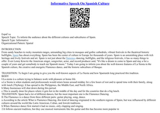 Informative Speech On Spanish Culture
EspaГ±a
Speech Topic: To inform the audience about the different cultures and subcultures of Spain.
Speech Type: Informative
Organizational Pattern: Spatial
INTRODUCTION
From sandy beaches to rocky mountain ranges, astounding big cities to mosques and gothic cathedrals, vibrant festivals to the theatrical historic
bullfights, Spain has about everything. Spain has been the center of culture in Europe for thousands of years. Spain is an astonishing place with rich
heritage and lively festivals and art. Spain is not just about the flamenco dancing, bullfights, and the religious festivals, it has so many things to
offer. Even Lenny Kravitz the American singer, songwriter, actor, and record producer said, "It's like a dream to come to Spain and stay a for a
couple of years and get somebody to teach me Spanish music." Today I am going to inform you about the well–known features of La Siesta in the
Spanish culture, the creative and energetic Flamenco dance, and the historic subculture of Basque.
TRANSITION: To begin I am going to give you the well–known aspects of La Siesta and how Spaniards long practiced this tradition.
BODY
I.La siesta is a culture trying to balance work with pleasure or home life.
a.La Siesta is when students and professionals would return home around midday for a few hours of rest and to spend time with their family, along
with lunch (Thyberg). It has spread to the Philippines, the Middle East, and North Africa.
b.Many businesses will shut down during this period.
c.This is usually done for places where it gets hot in the middle of the day and for the countries that do a big lunch.
TRANSITION: Spain had a lot of different dances, but the most important one is the Flamenco Dancing.
II.The Flamenco is a dance from three different parts: guitar playing, song, dance.
a.According to the article What is Flamenco Dancing, this kind of dancing originated in the southern regions of Spain, but was influenced by different
cultures around the world like Latin American, Cuban, and Jewish traditions.
b.When flamenco dance first started it had no music, only clapping and singing.
2.It follows ancient tradition, but they use musical instruments like the guitar and this has become more popular in
 