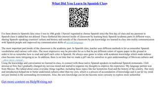 What Did You Learn In Spanish Class
I've been drawn to Spanish class since I was in 10th grade. I haven't regretted to choose Spanish since the first day of class and my passions to
Spanish class is added but not deleted. I have furthered this interest inside of classroom by learning basic Spanish academic parts in different ways,
sharing Spanish–speaking countries' culture and history and outside of the classroom by put knowledge we learned in class into reality communication
with Spanish people and improved my communication skills of second language.
The most important part inside of the classroom is the academic part. In Spanish class, teacher uses different methods to let us remember Spanish
vocabularies and various verb rules. The most impressive way he provides for us is that he put different colors of square paper in the ground in
order to let us remember how to read and spell each color in Spanish. He always uses game to relate with academic knowledge which made tedious
class become more intriguing to us. In addition, there is on time that we made a piГ±ata for ourselves to gain understandings of Mexican cultures and
...show more content...
Using the knowledge and conversation we learned in class, to connect with those native Spanish speakers in traditional Spanish restaurants. I felt
anxious at first, but I gradually changed my nervous mood and started to organize my thoughts to improve the experience. My language partner was
from Mexico. We talked about some everyday things together, including basic topics like her hometown food and the history of the country. Her story
and introduction helped me to better understand cultures other than my own, which is a process of accumulation of knowledge and it can let my mind
not just limited in the surrounding environments. Also, the new knowledge can let me become more curiosity to explore more unfamiliar
Get more content on HelpWriting.net
 