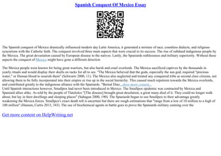 Spanish Conquest Of Mexico Essay
The Spanish conquest of Mexico drastically influenced modern day Latin America, it generated a mixture of race, countless dialects, and religious
syncretism with the Catholic faith. The conquest involved three main aspects that were crucial to its success. The rise of subdued indigenous people by
the Mexica. The great devastation caused by European disease to the natives. Lastly, the Spaniards ruthlessness and military superiority. Without these
aspects the conquest of Mexico might have gone a different direction
The Mexica people were known for being great warriors, but also harsh and cruel overlords. The Mexica sacrificed captives by the thousands in
yearly rituals and would display their skulls on racks for all to see. "The Mexica believed that the gods, especially the sun god, required "precious
water," or Human blood to nourish them" (Schwartz 2000, 11). The Mexica also neglected and treated any conquered tribe as second class citizens, not
allowing them to be fully incorporated into their empire or rise up in the social hierarchy. This caused much repulsion towards the Mexica overlords,
and contributed greatly to the indigenous alliance with the Spaniards. "Bernal Diaz...show more content...
Until Spanish interactions however, Smallpox had never been introduced in Mexico. The Smallpox epidemic was contracted by Mexica and
Spaniard allies alike. As told by the people of Tlatelolco "[The disease] brought great desolation; a great many died of it. They could no longer walk
about, but lay in their dwellings and sleeping places" (Sahagun 2000, 190). The Spaniards began to use Smallpox to their advantage greatly
weakening the Mexica forces. Smallpox's exact death toll is uncertain but there are rough estimations that "range from a low of 10 million to a high of
100 million" (Hansen, Curtis 2013, 343). The use of biochemical agents in battle goes to prove the Spaniards military cunning over the
Get more content on HelpWriting.net
 