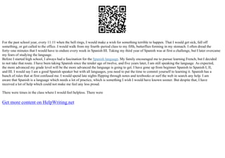 For the past school year, every 11:11 when the bell rings, I would make a wish for something terrible to happen. That I would get sick, fall off
something, or get called to the office. I would walk from my fourth–period class to my fifth, butterflies forming in my stomach. I often dread the
forty–one minutes that I would have to endure every week in Spanish III. Taking my third year of Spanish was at first a challenge, but I later overcame
my fears of studying the language.
Before I started high school, I always had a fascination for the Spanish language. My family encouraged me to pursue learning French, but I decided
to not take that route. I have been taking Spanish since the tender age of twelve, and five years later, I am still speaking the language. As expected,
the more advanced my grade level will be the more advanced the language is going to get. I have gone up from beginner Spanish to Spanish I, II,
and III. I would say I am a good Spanish speaker but with all languages, you need to put the time to commit yourself to learning it. Spanish has a
bunch of rules that at first confused me. I would spend late nights flipping through notes and textbooks or surf the web in search any help. I am
aware that Spanish is a language which needs a lot of practice, which is something I wish I would have known sooner. But despite that, I have
received a lot of help which could not make me feel any less proud.
There were times in the class where I would feel helpless. There were
Get more content on HelpWriting.net
 