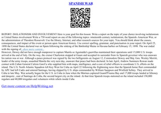 SPANISH WAR
REPORT: ISOLATIONISM AND INVOLVEMENT Here is your goal for this lesson: Write a report on the topic of your choice involving isolationism
or United States involvement Write a 750 word report on one of the following topics: nineteenth–century isolationism, the Spanish–American War, or
the administration of Theodore Roosevelt. Use the library, Internet, and other research sources for your topic. You should think about the causes,
consequences, and impact of the event or person upon American history. Use correct spelling, grammar, and punctuation in your report. On April 25,
1898 the United States declared war on Spain following the sinking of the Battleship Maine in Havana harbor on February 15, 1898. The war ended
with the signing of...show more content...
However, Dewey did not have enough manpower to capture Manila so Aguinaldo's guerrillas maintained their operations until 15,000 U.S. troops
arrived at the end of July. On the way, the cruiser Charleston stopped at Guam and accepted its surrender from its Spanish governor who was unaware
his nation was at war. Although a peace protocol was signed by the two belligerents on August 12, Commodore Dewey and Maj. Gen. Wesley Merritt,
leader of the army troops, assaulted Manila the very next day, unaware that peace had been declared. In late April, Andrew Summers Rowan made
contact with Cuban General Calixto GarcГa who supplied him with maps, intelligence, and a core of rebel officers to coordinate U.S. efforts on the
island. The U.S. North Atlantic Squadron left Key West for Cuba on April 22 following the frightening news that the Spanish home fleet commanded
by APC had left Cadiz and entered Santiago, having slipped by U.S. ships commanded by William Sampson and Winfield Schley. They arrived in
Cuba in late May. War actually began for the U.S. in Cuba in June when the Marines captured GuantГЎnamo Bay and 17,000 troops landed at Siboney
and daiquire , east of Santiago de Cuba, the second largest city on the island. At that time Spanish troops stationed on the island included 150,000
regulars and 40,000 irregulars and volunteers while rebels inside Cuba
Get more content on HelpWriting.net
 