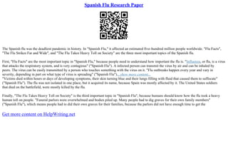 Spanish Flu Research Paper
The Spanish flu was the deadliest pandemic in history. In "Spanish Flu," it affected an estimated five–hundred million people worldwide. "Flu Facts",
"The Flu Strikes Far and Wide", and "The Flu Takes Heavy Toll on Society" are the three most important topics of the Spanish flu.
First, "Flu Facts" are the most important topic in "Spanish Flu," because people need to understand how important the flu is. "Influenza, or flu, is a virus
that attacks the respiratory system, and is very contagious" ("Spanish Flu"). A infected person can transmit the virus by air and can be inhaled by
peers. The virus can be easily transmitted by a person who touches something with the virus on it. "Flu outbreaks happen every year and vary in
severity, depending in part on what type of virus is spreading" ("Spanish Flu")....show more content...
"Victims died within hours or days of developing symptoms, their skin turning blue and their lungs filling with fluid that caused them to suffocate"
("Spanish Flu"). The flu was not isolated in one place, but it acquired its name, because Spain was mostly affected by it. The United States soldiers
that died on the battlefield, were mostly killed by the flu.
Finally, "The Flu Takes Heavy Toll on Society" is the third important topic in "Spanish Flu", because humans should know how the flu took a heavy
human toll on people. "Funeral parlors were overwhelmed and bodies piled up. Many people had to dig graves for their own family members"
("Spanish Flu"), which means people had to did their own graves for their families, because the parlors did not have enough time to get the
Get more content on HelpWriting.net
 